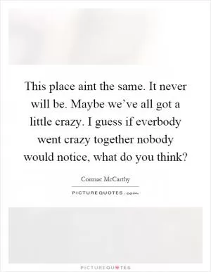 This place aint the same. It never will be. Maybe we’ve all got a little crazy. I guess if everbody went crazy together nobody would notice, what do you think? Picture Quote #1