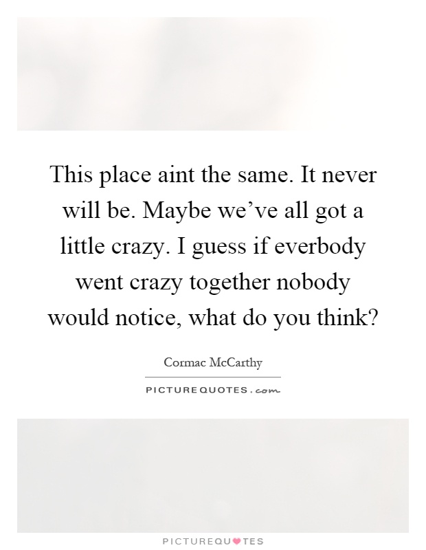 This place aint the same. It never will be. Maybe we've all got a little crazy. I guess if everbody went crazy together nobody would notice, what do you think? Picture Quote #1