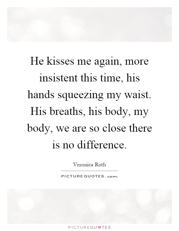 He kisses me again, more insistent this time, his hands squeezing my waist. His breaths, his body, my body, we are so close there is no difference Picture Quote #1