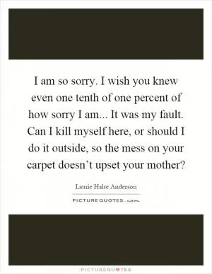 I am so sorry. I wish you knew even one tenth of one percent of how sorry I am... It was my fault. Can I kill myself here, or should I do it outside, so the mess on your carpet doesn’t upset your mother? Picture Quote #1