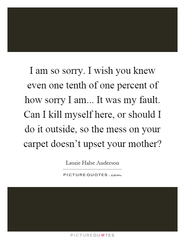 I am so sorry. I wish you knew even one tenth of one percent of how sorry I am... It was my fault. Can I kill myself here, or should I do it outside, so the mess on your carpet doesn't upset your mother? Picture Quote #1