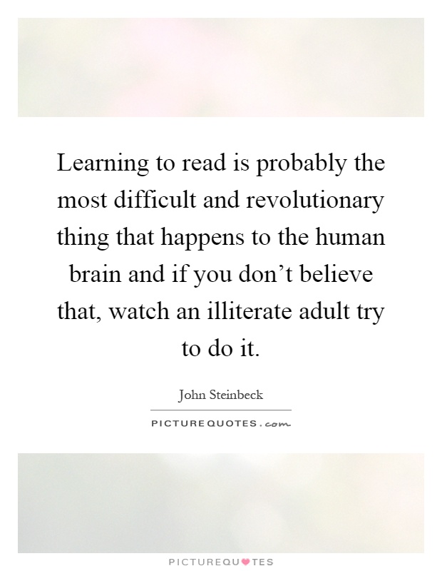 Learning to read is probably the most difficult and revolutionary thing that happens to the human brain and if you don't believe that, watch an illiterate adult try to do it Picture Quote #1