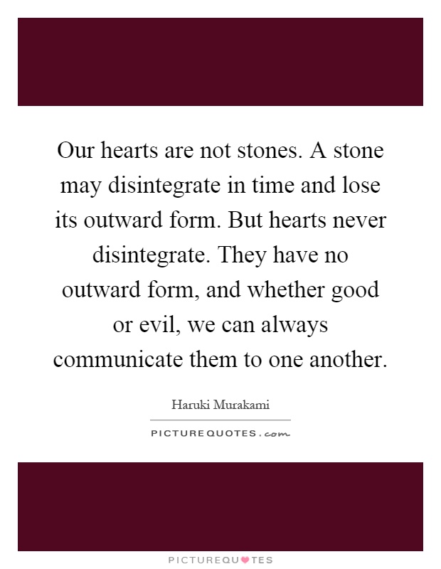 Our hearts are not stones. A stone may disintegrate in time and lose its outward form. But hearts never disintegrate. They have no outward form, and whether good or evil, we can always communicate them to one another Picture Quote #1