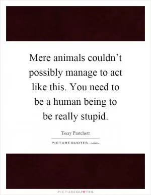 Mere animals couldn’t possibly manage to act like this. You need to be a human being to be really stupid Picture Quote #1