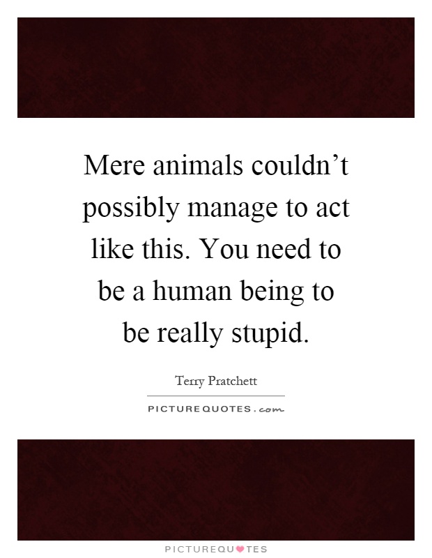 Mere animals couldn't possibly manage to act like this. You need to be a human being to be really stupid Picture Quote #1