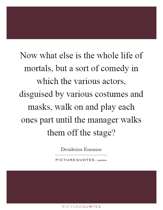 Now what else is the whole life of mortals, but a sort of comedy in which the various actors, disguised by various costumes and masks, walk on and play each ones part until the manager walks them off the stage? Picture Quote #1