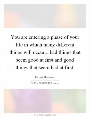 You are entering a phase of your life in which many different things will occur... bad things that seem good at first and good things that seem bad at first Picture Quote #1