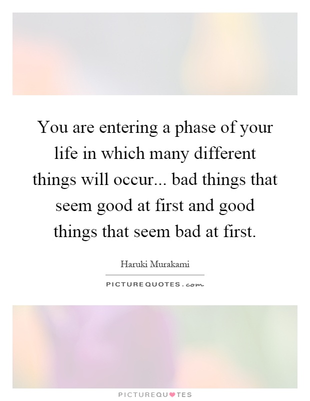 You are entering a phase of your life in which many different things will occur... bad things that seem good at first and good things that seem bad at first Picture Quote #1