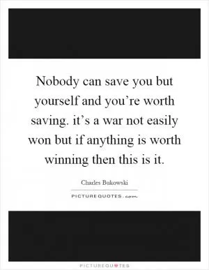 Nobody can save you but yourself and you’re worth saving. it’s a war not easily won but if anything is worth winning then this is it Picture Quote #1