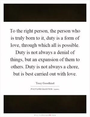 To the right person, the person who is truly born to it, duty is a form of love, through which all is possible. Duty is not always a denial of things, but an expansion of them to others. Duty is not always a chore, but is best carried out with love Picture Quote #1