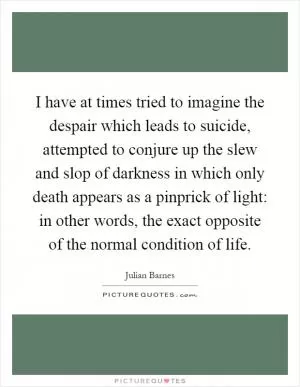 I have at times tried to imagine the despair which leads to suicide, attempted to conjure up the slew and slop of darkness in which only death appears as a pinprick of light: in other words, the exact opposite of the normal condition of life Picture Quote #1