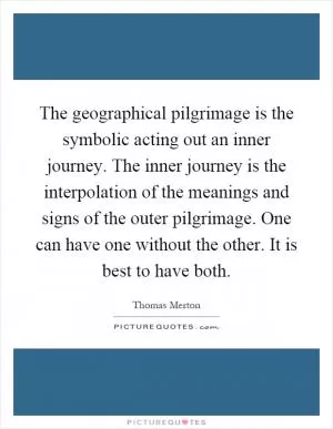 The geographical pilgrimage is the symbolic acting out an inner journey. The inner journey is the interpolation of the meanings and signs of the outer pilgrimage. One can have one without the other. It is best to have both Picture Quote #1