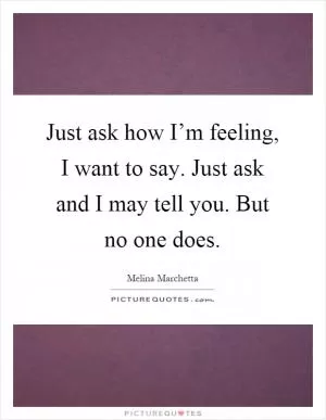 Just ask how I’m feeling, I want to say. Just ask and I may tell you. But no one does Picture Quote #1