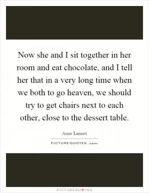 Now she and I sit together in her room and eat chocolate, and I tell her that in a very long time when we both to go heaven, we should try to get chairs next to each other, close to the dessert table Picture Quote #1