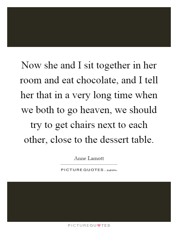 Now she and I sit together in her room and eat chocolate, and I tell her that in a very long time when we both to go heaven, we should try to get chairs next to each other, close to the dessert table Picture Quote #1