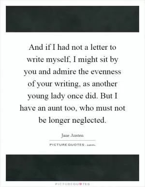 And if I had not a letter to write myself, I might sit by you and admire the evenness of your writing, as another young lady once did. But I have an aunt too, who must not be longer neglected Picture Quote #1