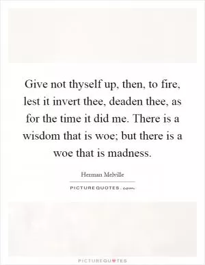 Give not thyself up, then, to fire, lest it invert thee, deaden thee, as for the time it did me. There is a wisdom that is woe; but there is a woe that is madness Picture Quote #1