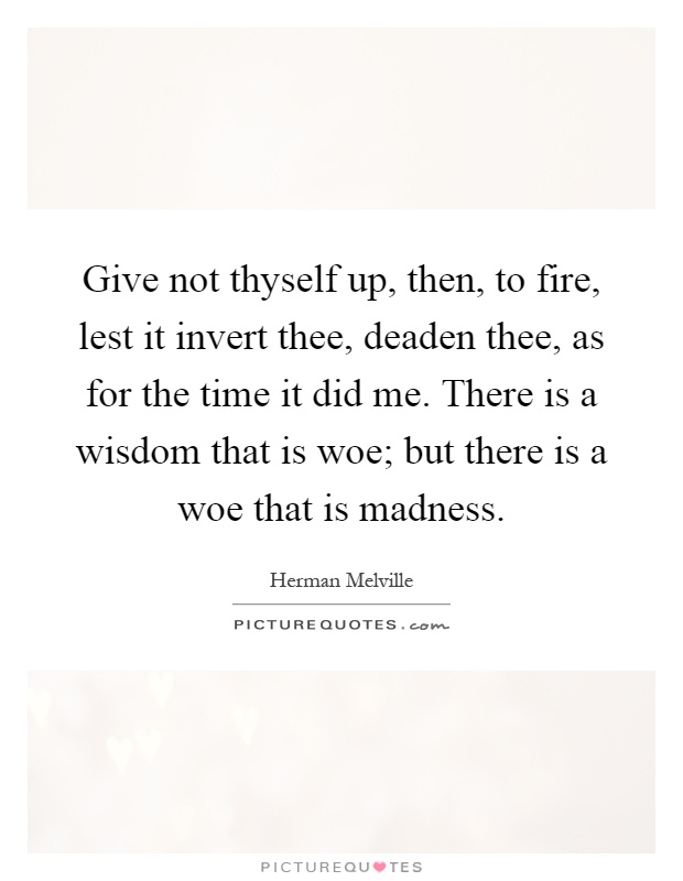 Give not thyself up, then, to fire, lest it invert thee, deaden thee, as for the time it did me. There is a wisdom that is woe; but there is a woe that is madness Picture Quote #1