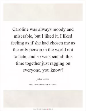 Caroline was always moody and miserable, but I liked it. I liked feeling as if she had chosen me as the only person in the world not to hate, and so we spent all this time together just ragging on everyone, you know? Picture Quote #1