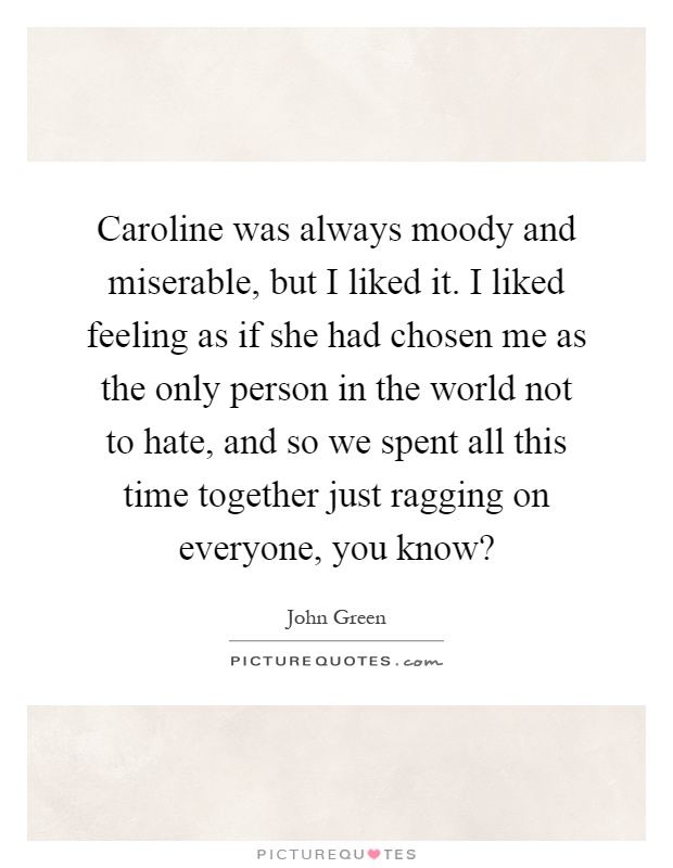 Caroline was always moody and miserable, but I liked it. I liked feeling as if she had chosen me as the only person in the world not to hate, and so we spent all this time together just ragging on everyone, you know? Picture Quote #1