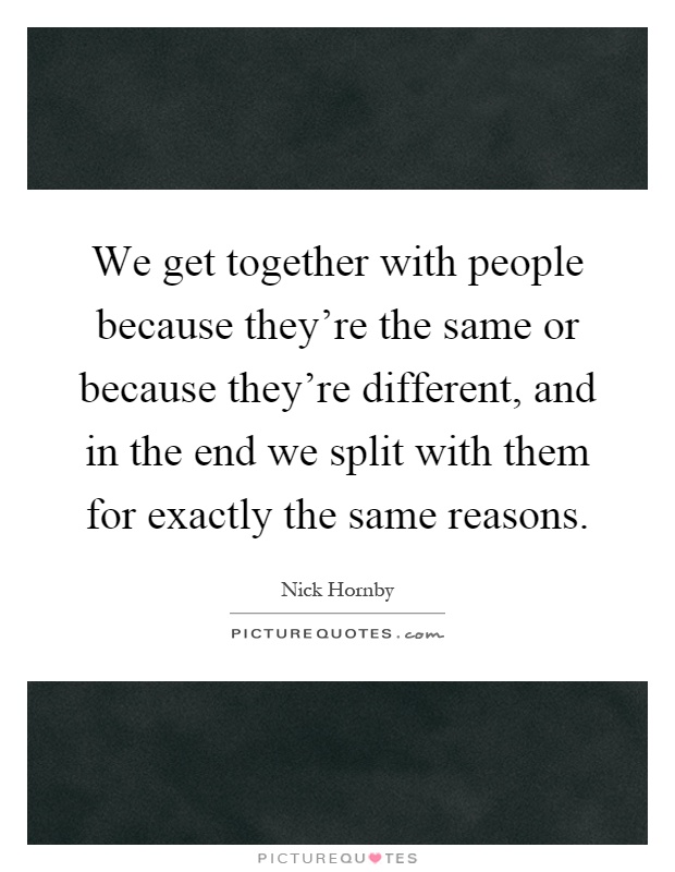 We get together with people because they're the same or because they're different, and in the end we split with them for exactly the same reasons Picture Quote #1