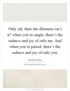 Only adj. thats the dilemma isn’t it? when you’re single, there’s the sadness and joy of only me. And when you’re paired, there’s the sadness and joy of only you Picture Quote #1