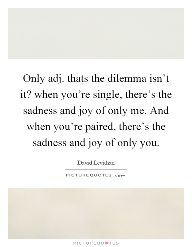 Only adj. thats the dilemma isn't it? when you're single, there's the sadness and joy of only me. And when you're paired, there's the sadness and joy of only you Picture Quote #1