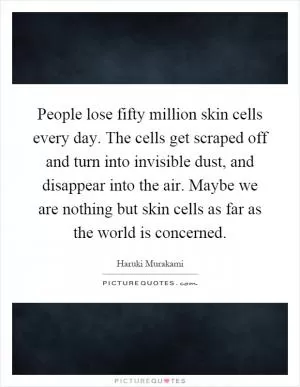 People lose fifty million skin cells every day. The cells get scraped off and turn into invisible dust, and disappear into the air. Maybe we are nothing but skin cells as far as the world is concerned Picture Quote #1