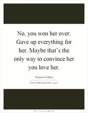 No, you won her over. Gave up everything for her. Maybe that’s the only way to convince her you love her Picture Quote #1