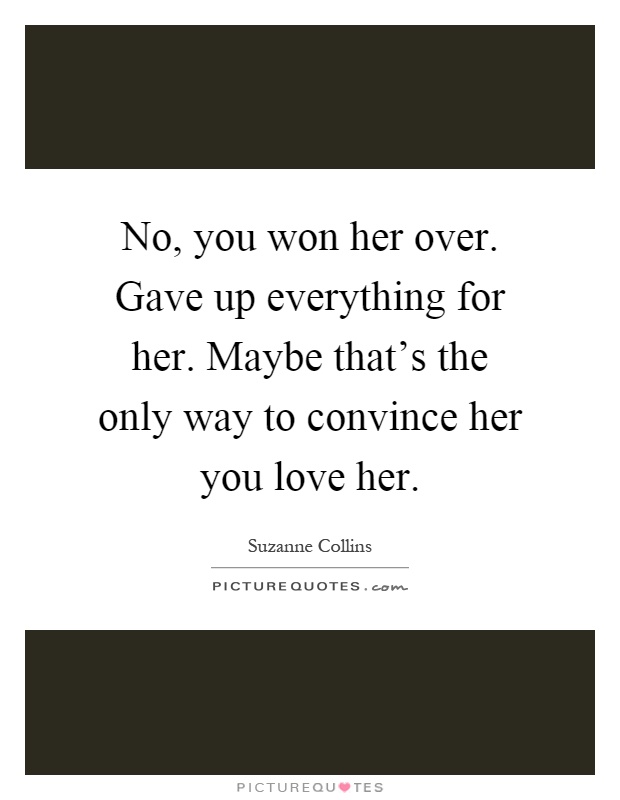 No, you won her over. Gave up everything for her. Maybe that's the only way to convince her you love her Picture Quote #1
