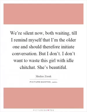 We’re silent now, both waiting, till I remind myself that I’m the older one and should therefore initiate conversation. But I don’t. I don’t want to waste this girl with idle chitchat. She’s beautiful Picture Quote #1