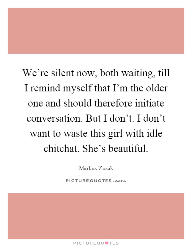 We're silent now, both waiting, till I remind myself that I'm the older one and should therefore initiate conversation. But I don't. I don't want to waste this girl with idle chitchat. She's beautiful Picture Quote #1