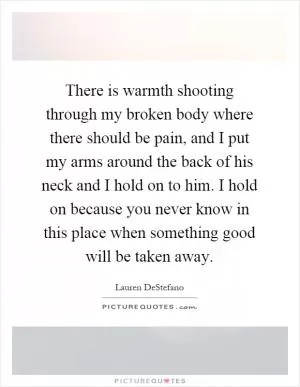 There is warmth shooting through my broken body where there should be pain, and I put my arms around the back of his neck and I hold on to him. I hold on because you never know in this place when something good will be taken away Picture Quote #1