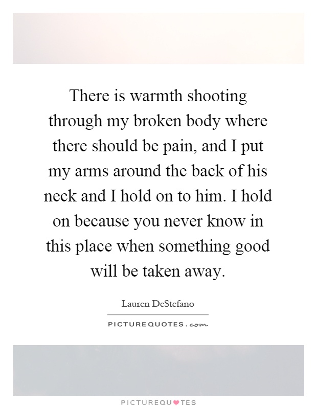 There is warmth shooting through my broken body where there should be pain, and I put my arms around the back of his neck and I hold on to him. I hold on because you never know in this place when something good will be taken away Picture Quote #1
