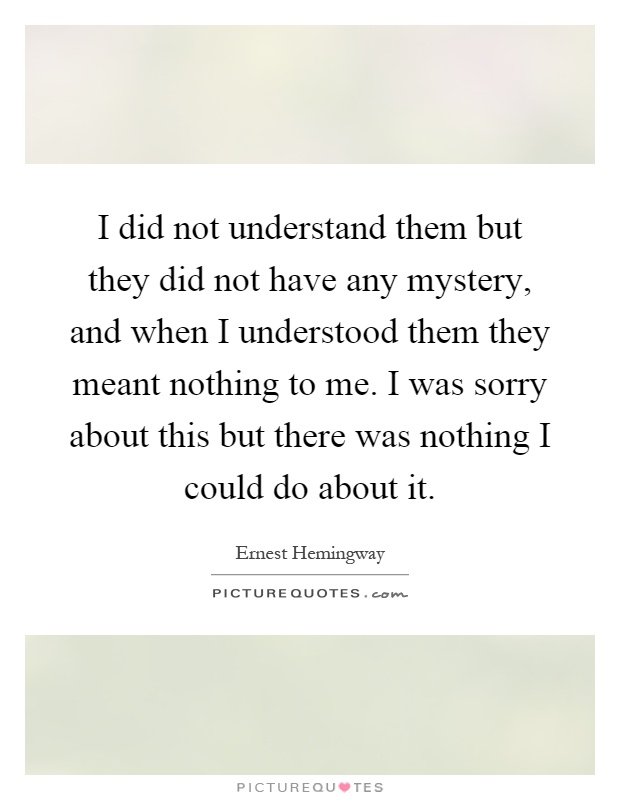 I did not understand them but they did not have any mystery, and when I understood them they meant nothing to me. I was sorry about this but there was nothing I could do about it Picture Quote #1