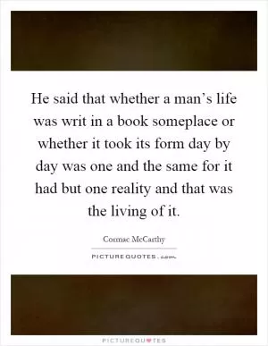 He said that whether a man’s life was writ in a book someplace or whether it took its form day by day was one and the same for it had but one reality and that was the living of it Picture Quote #1