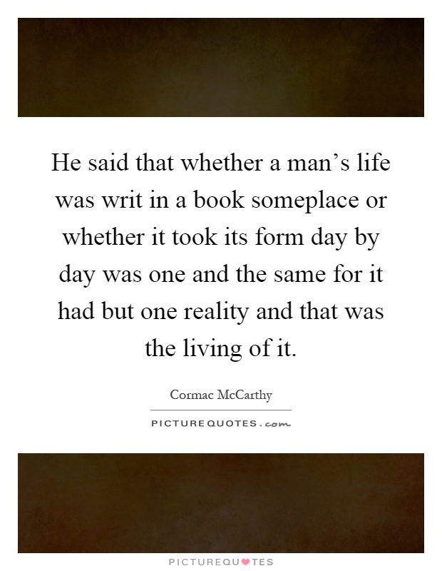 He said that whether a man's life was writ in a book someplace or whether it took its form day by day was one and the same for it had but one reality and that was the living of it Picture Quote #1