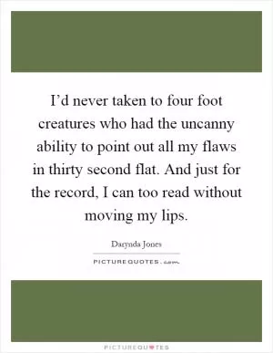 I’d never taken to four foot creatures who had the uncanny ability to point out all my flaws in thirty second flat. And just for the record, I can too read without moving my lips Picture Quote #1