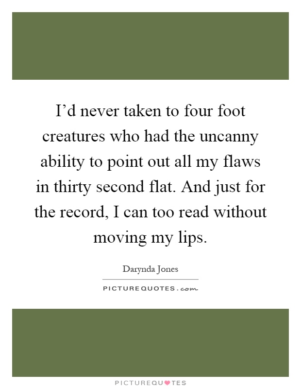 I'd never taken to four foot creatures who had the uncanny ability to point out all my flaws in thirty second flat. And just for the record, I can too read without moving my lips Picture Quote #1