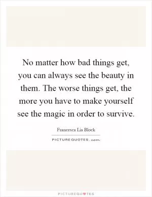 No matter how bad things get, you can always see the beauty in them. The worse things get, the more you have to make yourself see the magic in order to survive Picture Quote #1