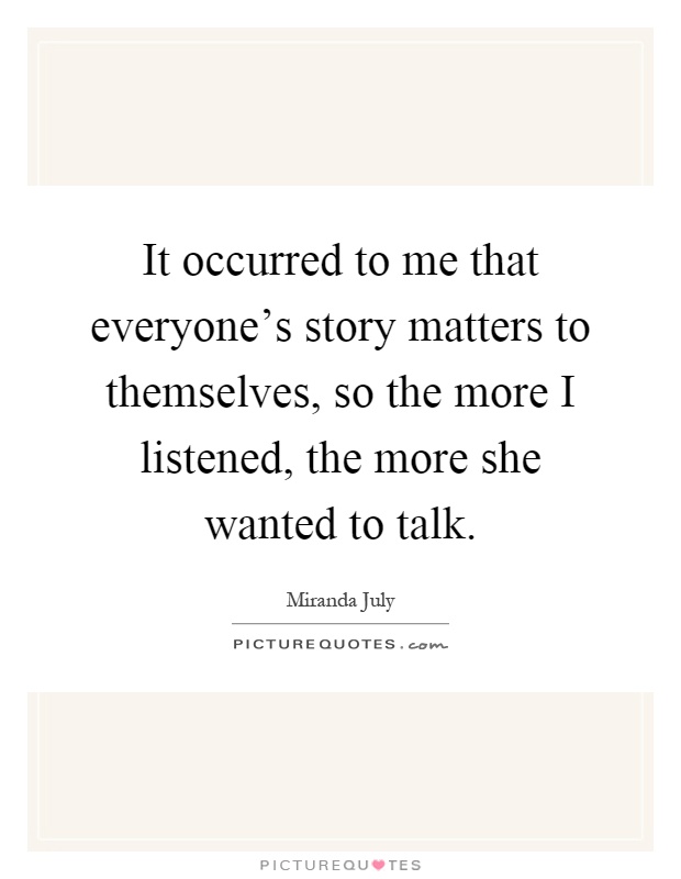It occurred to me that everyone's story matters to themselves, so the more I listened, the more she wanted to talk Picture Quote #1