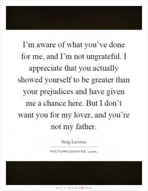 I’m aware of what you’ve done for me, and I’m not ungrateful. I appreciate that you actually showed yourself to be greater than your prejudices and have given me a chance here. But I don’t want you for my lover, and you’re not my father Picture Quote #1