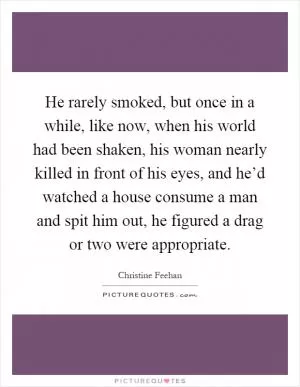 He rarely smoked, but once in a while, like now, when his world had been shaken, his woman nearly killed in front of his eyes, and he’d watched a house consume a man and spit him out, he figured a drag or two were appropriate Picture Quote #1