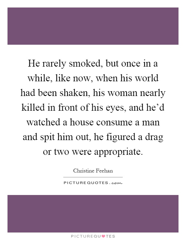 He rarely smoked, but once in a while, like now, when his world had been shaken, his woman nearly killed in front of his eyes, and he'd watched a house consume a man and spit him out, he figured a drag or two were appropriate Picture Quote #1