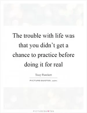 The trouble with life was that you didn’t get a chance to practice before doing it for real Picture Quote #1