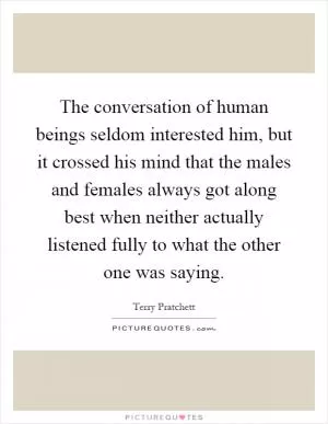 The conversation of human beings seldom interested him, but it crossed his mind that the males and females always got along best when neither actually listened fully to what the other one was saying Picture Quote #1