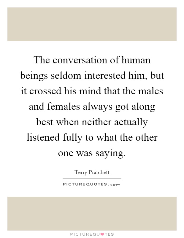 The conversation of human beings seldom interested him, but it crossed his mind that the males and females always got along best when neither actually listened fully to what the other one was saying Picture Quote #1