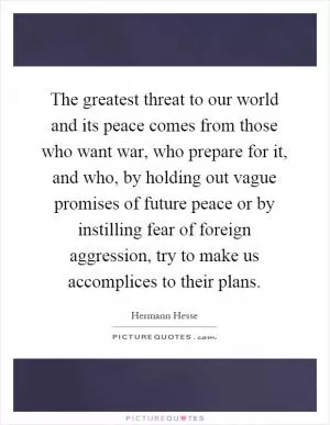 The greatest threat to our world and its peace comes from those who want war, who prepare for it, and who, by holding out vague promises of future peace or by instilling fear of foreign aggression, try to make us accomplices to their plans Picture Quote #1