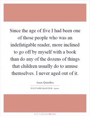 Since the age of five I had been one of those people who was an indefatigable reader, more inclined to go off by myself with a book than do any of the dozens of things that children usually do to amuse themselves. I never aged out of it Picture Quote #1