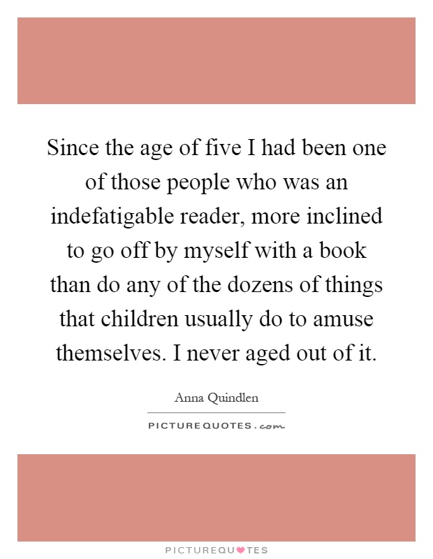 Since the age of five I had been one of those people who was an indefatigable reader, more inclined to go off by myself with a book than do any of the dozens of things that children usually do to amuse themselves. I never aged out of it Picture Quote #1